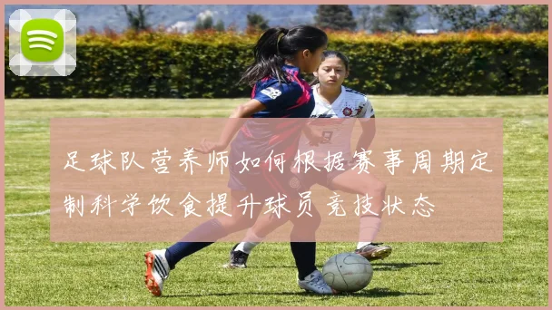 足球队营养师如何根据赛事周期定制科学饮食提升球员竞技状态