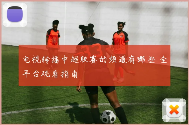 电视转播中超联赛的频道有哪些 全平台观看指南