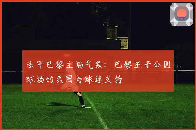 法甲巴黎主场气氛：巴黎王子公园球场的氛围与球迷支持