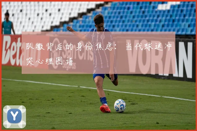 队徽背后的身份焦虑：当代球迷冲突心理图谱