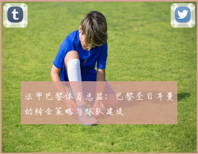 法甲巴黎体育总监：巴黎圣日耳曼的转会策略与球队建设